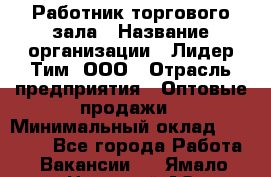 Работник торгового зала › Название организации ­ Лидер Тим, ООО › Отрасль предприятия ­ Оптовые продажи › Минимальный оклад ­ 18 000 - Все города Работа » Вакансии   . Ямало-Ненецкий АО,Муравленко г.